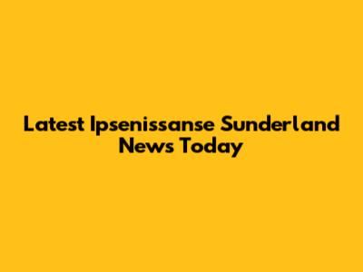 Latest Ipsenissanse Sunderland News Today