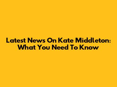 Latest News On Kate Middleton: What You Need To Know