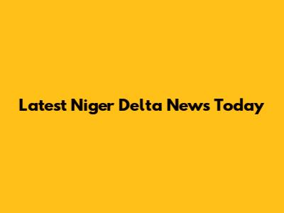 Latest Niger Delta News Today