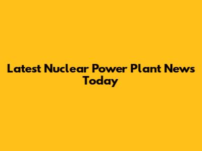 Latest Nuclear Power Plant News Today