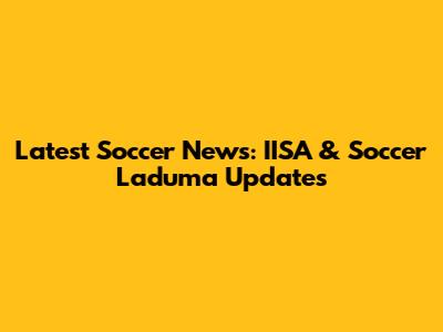 Latest Soccer News: IISA & Soccer Laduma Updates