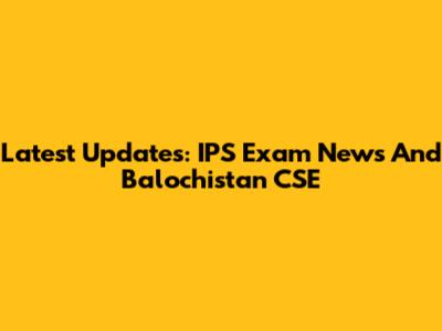 Latest Updates: IPS Exam News And Balochistan CSE