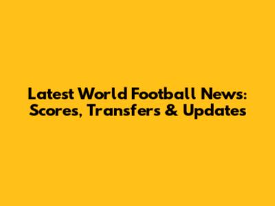 Latest World Football News: Scores, Transfers & Updates