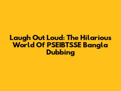 Laugh Out Loud: The Hilarious World Of PSEIBTSSE Bangla Dubbing