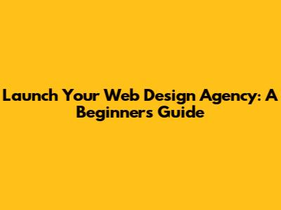 Launch Your Web Design Agency: A Beginner's Guide