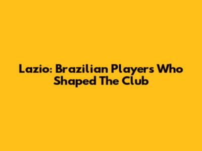 Lazio: Brazilian Players Who Shaped The Club