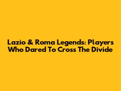 Lazio & Roma Legends: Players Who Dared To Cross The Divide