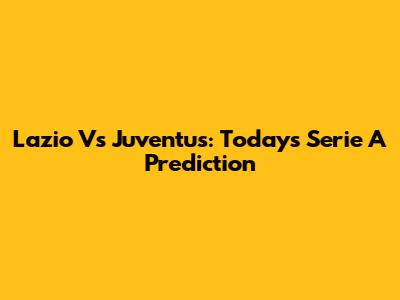 Lazio Vs Juventus: Today's Serie A Prediction