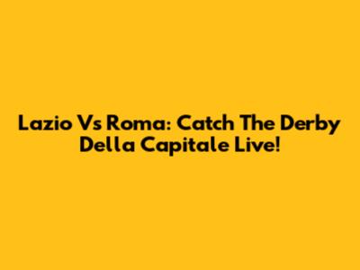 Lazio Vs Roma: Catch The Derby Della Capitale Live!