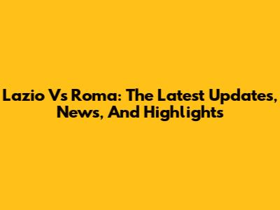 Lazio Vs Roma: The Latest Updates, News, And Highlights