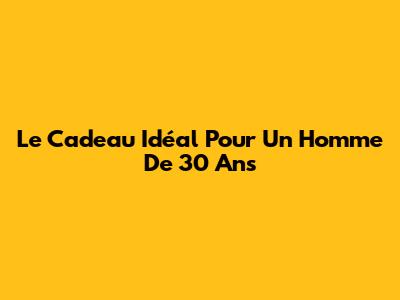 Le Cadeau Idéal Pour Un Homme De 30 Ans