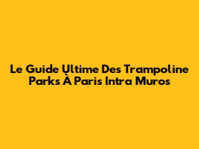 Le Guide Ultime Des Trampoline Parks À Paris Intra Muros