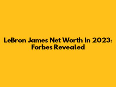 LeBron James' Net Worth In 2023: Forbes Revealed