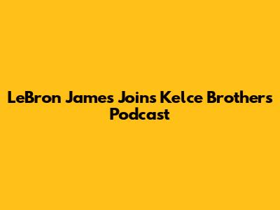 LeBron James Joins Kelce Brothers' Podcast