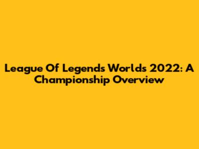 League Of Legends Worlds 2022: A Championship Overview