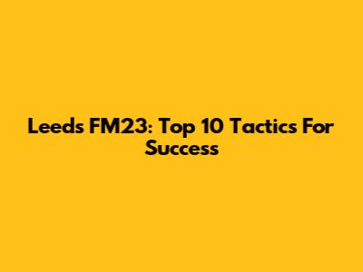 Leeds FM23: Top 10 Tactics For Success