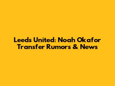 Leeds United: Noah Okafor Transfer Rumors & News