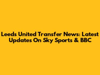 Leeds United Transfer News: Latest Updates On Sky Sports & BBC
