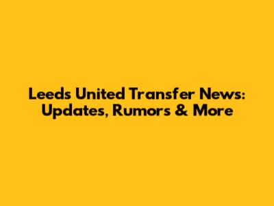 Leeds United Transfer News: Updates, Rumors & More