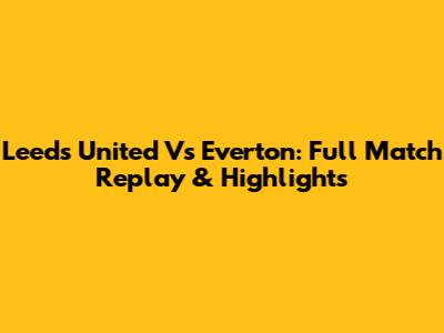 Leeds United Vs Everton: Full Match Replay & Highlights