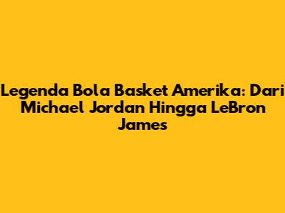 Legenda Bola Basket Amerika: Dari Michael Jordan Hingga LeBron James