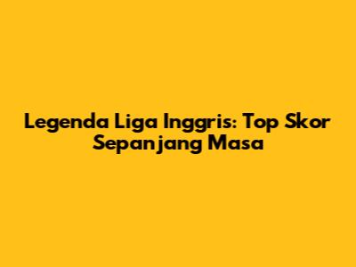 Legenda Liga Inggris: Top Skor Sepanjang Masa