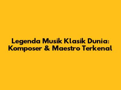 Legenda Musik Klasik Dunia: Komposer & Maestro Terkenal