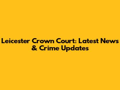 Leicester Crown Court: Latest News & Crime Updates