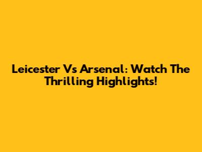 Leicester Vs Arsenal: Watch The Thrilling Highlights!