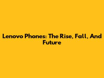 Lenovo Phones: The Rise, Fall, And Future