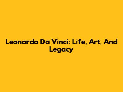 Leonardo Da Vinci: Life, Art, And Legacy