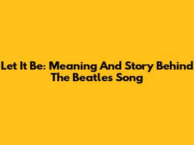 Let It Be: Meaning And Story Behind The Beatles' Song