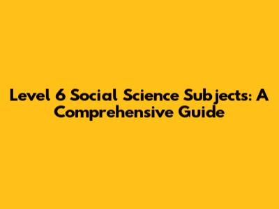 Level 6 Social Science Subjects: A Comprehensive Guide
