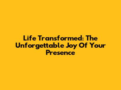 Life Transformed: The Unforgettable Joy Of Your Presence
