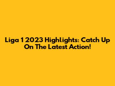 Liga 1 2023 Highlights: Catch Up On The Latest Action!