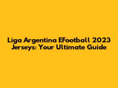 Liga Argentina EFootball 2023 Jerseys: Your Ultimate Guide
