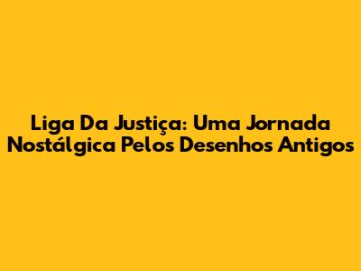 Liga Da Justiça: Uma Jornada Nostálgica Pelos Desenhos Antigos