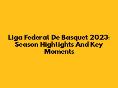 Liga Federal De Basquet 2023: Season Highlights And Key Moments