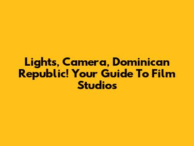Lights, Camera, Dominican Republic! Your Guide To Film Studios
