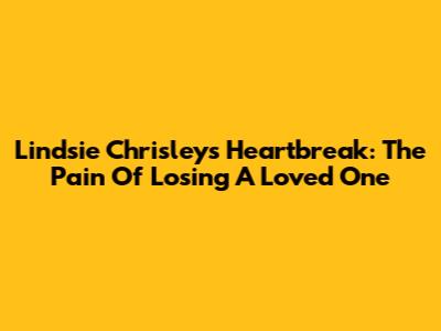 Lindsie Chrisley's Heartbreak: The Pain Of Losing A Loved One
