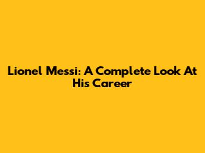 Lionel Messi: A Complete Look At His Career