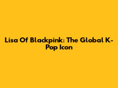 Lisa Of Blackpink: The Global K-Pop Icon