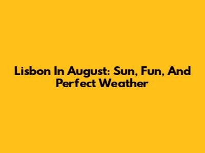 Lisbon In August: Sun, Fun, And Perfect Weather