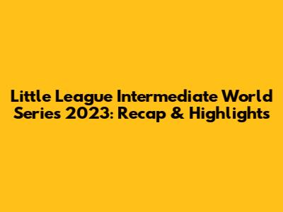 Little League Intermediate World Series 2023: Recap & Highlights