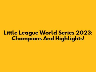 Little League World Series 2023: Champions And Highlights!