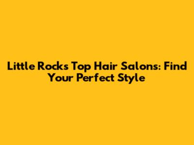 Little Rock's Top Hair Salons: Find Your Perfect Style
