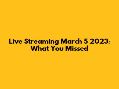 Live Streaming March 5 2023: What You Missed