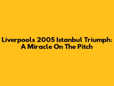 Liverpool's 2005 Istanbul Triumph: A Miracle On The Pitch