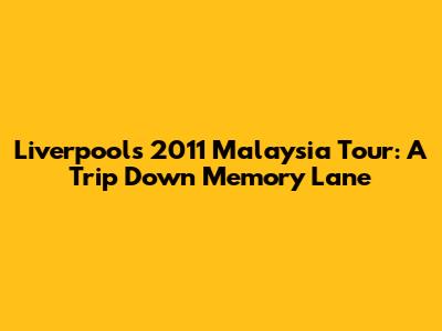 Liverpool's 2011 Malaysia Tour: A Trip Down Memory Lane
