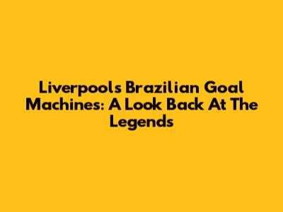 Liverpool's Brazilian Goal Machines: A Look Back At The Legends